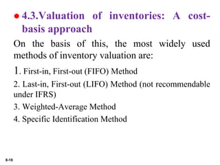 8-10
 4.3.Valuation of inventories: A cost-
basis approach
On the basis of this, the most widely used
methods of inventory valuation are:
1. First-in, First-out (FIFO) Method
2. Last-in, First-out (LIFO) Method (not recommendable
under IFRS)
3. Weighted-Average Method
4. Specific Identification Method
 