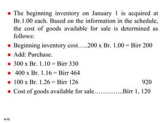 8-12
 The beginning inventory on January 1 is acquired at
Br.1.00 each. Based on the information in the schedule,
the cost of goods available for sale is determined as
follows:
 Beginning inventory cost…..200 x Br. 1.00 = Birr 200
 Add: Purchase.
 300 x Br. 1.10 = Birr 330
 400 x Br. 1.16 = Birr 464
 100 x Br. 1.26 = Birr 126 920
 Cost of goods available for sale…………..Birr 1, 120
 
