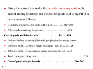 8-13
 Using the above data, under the periodic inventory system, the
cost of ending inventory and the cost of goods sold using FIFO is
determined as follows:
 Beginning inventory (200 units at Birr 1.00)………….Birr 200
 Add: purchases during the period……………………...….920
Cost of goods available for sale…………………....Birr 1, 120
 Deduct: Ending inventory (300 units per physical inventory count):
 100 units at Br. 1.26 (most recent purchases –Jan. 24)…Br. 126
 200 units at Br. 1.16 (next most recent purchase Jan15)….232
 Total ending inventory cost………………….………………………….....358
 Cost of goods sold (or issued)…………………………………..Birr 762
 