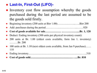 8-15
 Last-In, First-Out (LIFO)-
 Inventory cost flow assumption whereby the goods
purchased during the last period are assumed to be
the goods sold firstly.
 Beginning inventory (200 units at Birr 1.00)………………...…..Birr 200
 Add: purchases during the period……………………………...…….920
 Cost of goods available for sale……………… ..……………....Br. 1, 120
 Deduct: Ending inventory (300 units per physical inventory count):
 200 units at Br. 1.00 (oldest costs available, form Jan 1. inventory)
………Br. 200
 100 units at Br. 1.10 (next oldest costs available, from Jan 9 purchase)……
110
 Ending inventory...............................................................................…...310
 Cost of goods sold..............................................................…....Br. 810
 
