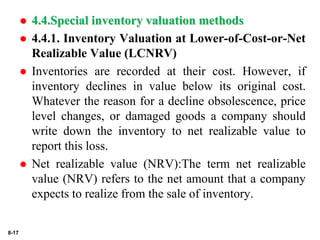 8-17
 4.4.Special inventory valuation methods
 4.4.1. Inventory Valuation at Lower-of-Cost-or-Net
Realizable Value (LCNRV)
 Inventories are recorded at their cost. However, if
inventory declines in value below its original cost.
Whatever the reason for a decline obsolescence, price
level changes, or damaged goods a company should
write down the inventory to net realizable value to
report this loss.
 Net realizable value (NRV):The term net realizable
value (NRV) refers to the net amount that a company
expects to realize from the sale of inventory.
 