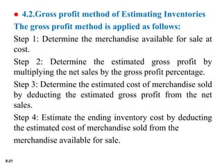 8-21
 4.2.Gross profit method of Estimating Inventories
The gross profit method is applied as follows:
Step 1: Determine the merchandise available for sale at
cost.
Step 2: Determine the estimated gross profit by
multiplying the net sales by the gross profit percentage.
Step 3: Determine the estimated cost of merchandise sold
by deducting the estimated gross profit from the net
sales.
Step 4: Estimate the ending inventory cost by deducting
the estimated cost of merchandise sold from the
merchandise available for sale.
 