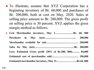 8-22
 To illustrate, assume that XYZ Corporation has a
beginning inventory of Br. 60,000 and purchases of
Br. 200,000, both at cost on May, 2020. Sales at
selling price amount to Br. 280,000. The gross profit
on selling price is 30 percent. XYZ applies the gross
margin method as follows.
 Cost Merchandise inventory, May 1…………………Br. 60, 000
Purchases in May (net)…………………………….... 200,000
Merchandise available for sale………………………………. 260,000
Sales for May (net)……………………………………….Br. 280,000
Less: Estimated Gross profit (30% of Br.280, 000)……... 84,000
Estimated cost of merchandise sold…………………………. 196,000
Estimated merchandise inventory, May 31…………………...Br.64, 000
 