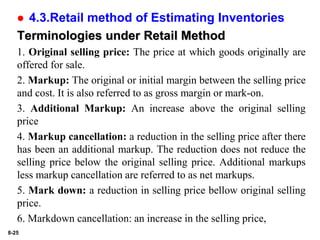 8-25
 4.3.Retail method of Estimating Inventories
Terminologies under Retail Method
1. Original selling price: The price at which goods originally are
offered for sale.
2. Markup: The original or initial margin between the selling price
and cost. It is also referred to as gross margin or mark-on.
3. Additional Markup: An increase above the original selling
price
4. Markup cancellation: a reduction in the selling price after there
has been an additional markup. The reduction does not reduce the
selling price below the original selling price. Additional markups
less markup cancellation are referred to as net markups.
5. Mark down: a reduction in selling price bellow original selling
price.
6. Markdown cancellation: an increase in the selling price,
 