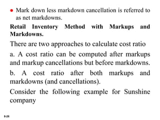 8-26
 Mark down less markdown cancellation is referred to
as net markdowns.
Retail Inventory Method with Markups and
Markdowns.
There are two approaches to calculate cost ratio
a. A cost ratio can be computed after markups
and markup cancellations but before markdowns.
b. A cost ratio after both markups and
markdowns (and cancellations).
Consider the following example for Sunshine
company
 