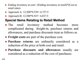 8-29
 Ending inventory at cost= (Ending inventory at retail)*(Cost to
retail ratio)
 Approach A: 12,500*0.539= 6,737.5
 Approach B: 12,500*0.547= 6,837.5
Special Items Relating to Retail Method
 The retail inventory method becomes more
complicated during freight-in, purchase returns and
allowances, and purchase discounts treat as follows as
 Freight costs are part of the purchase cost.
 Purchase returns are ordinarily considered as a
reduction of the price at both cost and retail.
 Purchase discounts and allowances usually are
considered as a reduction of the cost of purchases.
 