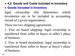 8-6
 4.2. Goods and Costs Included in Inventory
 Goods Included in Inventory
legal ownership title determines which
inventories are to be included in accounting
record of a given organization.
There are two shipping agreements
1. Free on board shipping: legal ownership is
transferred from seller to buyer at seller’s place
of business.
2. Free in board destination: legal ownership is
transferred from seller to buyer at buyer’s place
of business.
 