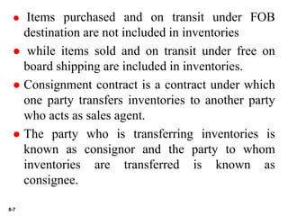 8-7
 Items purchased and on transit under FOB
destination are not included in inventories
 while items sold and on transit under free on
board shipping are included in inventories.
 Consignment contract is a contract under which
one party transfers inventories to another party
who acts as sales agent.
 The party who is transferring inventories is
known as consignor and the party to whom
inventories are transferred is known as
consignee.
 