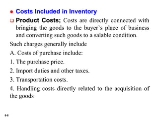 8-8
 Costs Included in Inventory
 Product Costs; Costs are directly connected with
bringing the goods to the buyer’s place of business
and converting such goods to a salable condition.
Such charges generally include
A. Costs of purchase include:
1. The purchase price.
2. Import duties and other taxes.
3. Transportation costs.
4. Handling costs directly related to the acquisition of
the goods
 