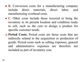 8-9
 B. Conversion costs for a manufacturing company
include direct materials, direct labor, and
manufacturing overhead costs.
 C. Other costs include those incurred to bring the
inventory to its present location and condition ready
to sell, such as the cost to design a product for
specific customer needs.
 Period Costs; Period costs are those costs that are
indirectly related to the acquisition or production of
goods. Period costs such as selling expenses, general
and administrative expenses are therefore not
included as part of inventory cost.
 