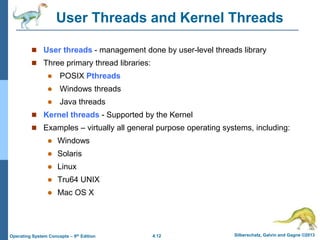 4.12 Silberschatz, Galvin and Gagne ©2013
Operating System Concepts – 9th Edition
User Threads and Kernel Threads
 User threads - management done by user-level threads library
 Three primary thread libraries:
 POSIX Pthreads
 Windows threads
 Java threads
 Kernel threads - Supported by the Kernel
 Examples – virtually all general purpose operating systems, including:
 Windows
 Solaris
 Linux
 Tru64 UNIX
 Mac OS X
 