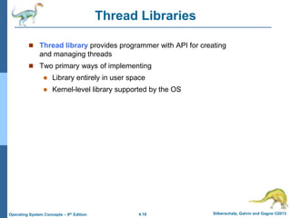 4.18 Silberschatz, Galvin and Gagne ©2013
Operating System Concepts – 9th Edition
Thread Libraries
 Thread library provides programmer with API for creating
and managing threads
 Two primary ways of implementing
 Library entirely in user space
 Kernel-level library supported by the OS
 