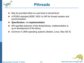 4.19 Silberschatz, Galvin and Gagne ©2013
Operating System Concepts – 9th Edition
Pthreads
 May be provided either as user-level or kernel-level
 A POSIX standard (IEEE 1003.1c) API for thread creation and
synchronization
 Specification, not implementation
 API specifies behavior of the thread library, implementation is
up to development of the library
 Common in UNIX operating systems (Solaris, Linux, Mac OS X)
 