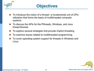 4.3 Silberschatz, Galvin and Gagne ©2013
Operating System Concepts – 9th Edition
Objectives
 To introduce the notion of a thread—a fundamental unit of CPU
utilization that forms the basis of multithreaded computer
systems
 To discuss the APIs for the Pthreads, Windows, and Java
thread libraries
 To explore several strategies that provide implicit threading
 To examine issues related to multithreaded programming
 To cover operating system support for threads in Windows and
Linux
 