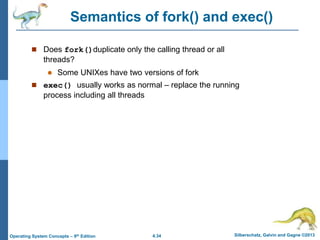 4.34 Silberschatz, Galvin and Gagne ©2013
Operating System Concepts – 9th Edition
Semantics of fork() and exec()
 Does fork()duplicate only the calling thread or all
threads?
 Some UNIXes have two versions of fork
 exec() usually works as normal – replace the running
process including all threads
 