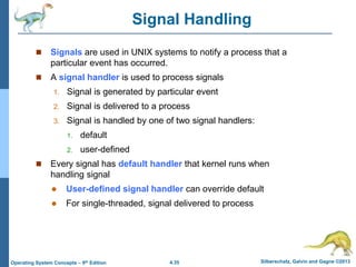 4.35 Silberschatz, Galvin and Gagne ©2013
Operating System Concepts – 9th Edition
Signal Handling
 Signals are used in UNIX systems to notify a process that a
particular event has occurred.
 A signal handler is used to process signals
1. Signal is generated by particular event
2. Signal is delivered to a process
3. Signal is handled by one of two signal handlers:
1. default
2. user-defined
 Every signal has default handler that kernel runs when
handling signal
 User-defined signal handler can override default
 For single-threaded, signal delivered to process
 