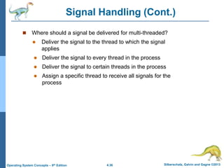 4.36 Silberschatz, Galvin and Gagne ©2013
Operating System Concepts – 9th Edition
Signal Handling (Cont.)
 Where should a signal be delivered for multi-threaded?
 Deliver the signal to the thread to which the signal
applies
 Deliver the signal to every thread in the process
 Deliver the signal to certain threads in the process
 Assign a specific thread to receive all signals for the
process
 