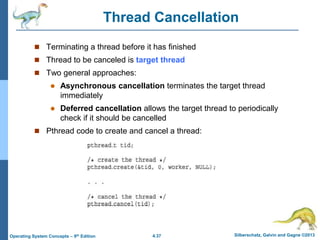 4.37 Silberschatz, Galvin and Gagne ©2013
Operating System Concepts – 9th Edition
Thread Cancellation
 Terminating a thread before it has finished
 Thread to be canceled is target thread
 Two general approaches:
 Asynchronous cancellation terminates the target thread
immediately
 Deferred cancellation allows the target thread to periodically
check if it should be cancelled
 Pthread code to create and cancel a thread:
 