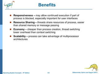 4.6 Silberschatz, Galvin and Gagne ©2013
Operating System Concepts – 9th Edition
Benefits
 Responsiveness – may allow continued execution if part of
process is blocked, especially important for user interfaces
 Resource Sharing – threads share resources of process, easier
than shared memory or message passing
 Economy – cheaper than process creation, thread switching
lower overhead than context switching
 Scalability – process can take advantage of multiprocessor
architectures
 