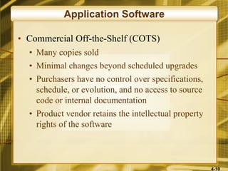 4-10
Application Software
• Commercial Off-the-Shelf (COTS)
• Many copies sold
• Minimal changes beyond scheduled upgrades
• Purchasers have no control over specifications,
schedule, or evolution, and no access to source
code or internal documentation
• Product vendor retains the intellectual property
rights of the software
 