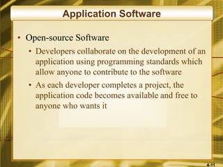 4-11
Application Software
• Open-source Software
• Developers collaborate on the development of an
application using programming standards which
allow anyone to contribute to the software
• As each developer completes a project, the
application code becomes available and free to
anyone who wants it
 