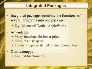 4-15
Integrated Packages
• Integrated packages combine the functions of
several programs into one package
• E.g., Microsoft Works, AppleWorks
• Advantages
• Many functions for lower price
• Uses less disk space
• Frequently pre-installed on microcomputers
• Disadvantages
• Limited functionality
 