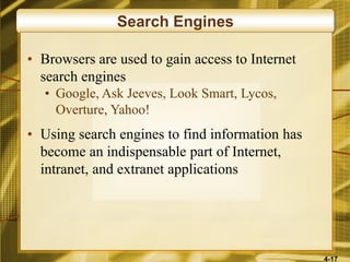4-17
Search Engines
• Browsers are used to gain access to Internet
search engines
• Google, Ask Jeeves, Look Smart, Lycos,
Overture, Yahoo!
• Using search engines to find information has
become an indispensable part of Internet,
intranet, and extranet applications
 