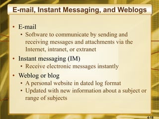 4-18
E-mail, Instant Messaging, and Weblogs
• E-mail
• Software to communicate by sending and
receiving messages and attachments via the
Internet, intranet, or extranet
• Instant messaging (IM)
• Receive electronic messages instantly
• Weblog or blog
• A personal website in dated log format
• Updated with new information about a subject or
range of subjects
 