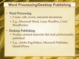 4-19
Word Processing/Desktop Publishing
• Word Processing
• Create, edit, revise, and print documents
• E.g., Microsoft Word, Lotus WordPro, Corel
WordPerfect
• Desktop Publishing
• Produce printed materials that look professionally
published
• E.g., Adobe PageMaker, Microsoft Publisher,
QuarkXPress
 