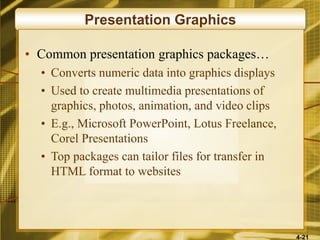 4-21
Presentation Graphics
• Common presentation graphics packages…
• Converts numeric data into graphics displays
• Used to create multimedia presentations of
graphics, photos, animation, and video clips
• E.g., Microsoft PowerPoint, Lotus Freelance,
Corel Presentations
• Top packages can tailor files for transfer in
HTML format to websites
 