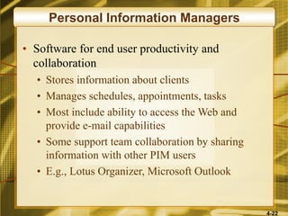 4-22
Personal Information Managers
• Software for end user productivity and
collaboration
• Stores information about clients
• Manages schedules, appointments, tasks
• Most include ability to access the Web and
provide e-mail capabilities
• Some support team collaboration by sharing
information with other PIM users
• E.g., Lotus Organizer, Microsoft Outlook
 