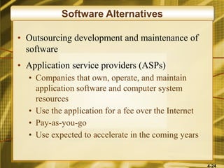 4-24
Software Alternatives
• Outsourcing development and maintenance of
software
• Application service providers (ASPs)
• Companies that own, operate, and maintain
application software and computer system
resources
• Use the application for a fee over the Internet
• Pay-as-you-go
• Use expected to accelerate in the coming years
 