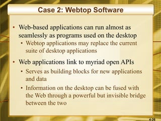 4-26
Case 2: Webtop Software
• Web-based applications can run almost as
seamlessly as programs used on the desktop
• Webtop applications may replace the current
suite of desktop applications
• Web applications link to myriad open APIs
• Serves as building blocks for new applications
and data
• Information on the desktop can be fused with
the Web through a powerful but invisible bridge
between the two
 