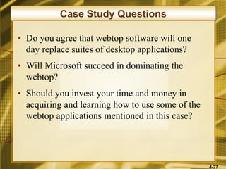 4-27
Case Study Questions
• Do you agree that webtop software will one
day replace suites of desktop applications?
• Will Microsoft succeed in dominating the
webtop?
• Should you invest your time and money in
acquiring and learning how to use some of the
webtop applications mentioned in this case?
 