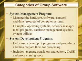 4-28
Categories of Group Software
• System Management Programs
• Manages the hardware, software, network,
and data resources of computer systems
• Examples: operating systems, network manage-
ment programs, database management systems,
system utilities
• System Development Programs
• Helps users develop IS programs and procedures
and then prepare them for processing
• Includes language translators and editors, CASE
and programming tools
 