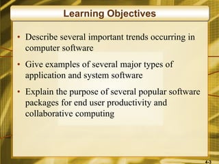 4-3
• Describe several important trends occurring in
computer software
• Give examples of several major types of
application and system software
• Explain the purpose of several popular software
packages for end user productivity and
collaborative computing
Learning Objectives
 