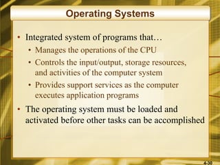 4-30
Operating Systems
• Integrated system of programs that…
• Manages the operations of the CPU
• Controls the input/output, storage resources,
and activities of the computer system
• Provides support services as the computer
executes application programs
• The operating system must be loaded and
activated before other tasks can be accomplished
 