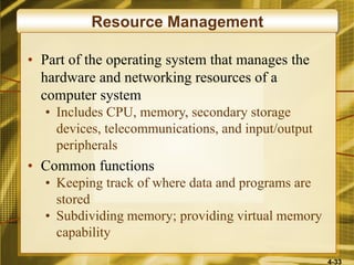 4-33
Resource Management
• Part of the operating system that manages the
hardware and networking resources of a
computer system
• Includes CPU, memory, secondary storage
devices, telecommunications, and input/output
peripherals
• Common functions
• Keeping track of where data and programs are
stored
• Subdividing memory; providing virtual memory
capability
 