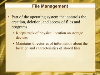 4-34
File Management
• Part of the operating system that controls the
creation, deletion, and access of files and
programs
• Keeps track of physical location on storage
devices
• Maintains directories of information about the
location and characteristics of stored files
 