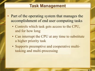 4-35
Task Management
• Part of the operating system that manages the
accomplishment of end user computing tasks
• Controls which task gets access to the CPU,
and for how long
• Can interrupt the CPU at any time to substitute
a higher priority task
• Supports preemptive and cooperative multi-
tasking and multi-processing
 