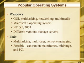 4-36
Popular Operating Systems
• Windows
• GUI, multitasking, networking, multimedia
• Microsoft’s operating system
• NT, XP, 2003
• Different versions manage servers
• Unix
• Multitasking, multi-user, network-managing
• Portable - can run on mainframes, midrange,
and PCs
 