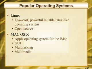 4-37
Popular Operating Systems
• Linux
• Low-cost, powerful reliable Unix-like
operating system
• Open-source
• MAC OS X
• Apple operating system for the iMac
• GUI
• Multitasking
• Multimedia
 