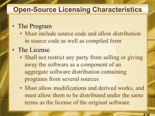 4-38
Open-Source Licensing Characteristics
• The Program
• Must include source code and allow distribution
in source code as well as compiled form
• The License
• Shall not restrict any party from selling or giving
away the software as a component of an
aggregate software distribution containing
programs from several sources
• Must allow modifications and derived works, and
must allow them to be distributed under the same
terms as the license of the original software
 