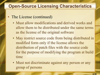 4-39
Open-Source Licensing Characteristics
• The License (continued)
• Must allow modifications and derived works and
allow them to be distributed under the same terms
as the license of the original software
• May restrict source code from being distributed in
modified form only if the license allows the
distribution of patch files with the source code
for the purpose of modifying the program at build
time
• Must not discriminate against any person or any
group of persons
 