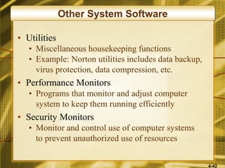 4-42
Other System Software
• Utilities
• Miscellaneous housekeeping functions
• Example: Norton utilities includes data backup,
virus protection, data compression, etc.
• Performance Monitors
• Programs that monitor and adjust computer
system to keep them running efficiently
• Security Monitors
• Monitor and control use of computer systems
to prevent unauthorized use of resources
 