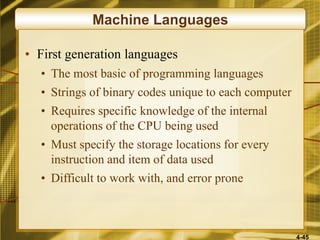 4-45
Machine Languages
• First generation languages
• The most basic of programming languages
• Strings of binary codes unique to each computer
• Requires specific knowledge of the internal
operations of the CPU being used
• Must specify the storage locations for every
instruction and item of data used
• Difficult to work with, and error prone
 