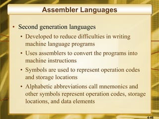 4-46
Assembler Languages
• Second generation languages
• Developed to reduce difficulties in writing
machine language programs
• Uses assemblers to convert the programs into
machine instructions
• Symbols are used to represent operation codes
and storage locations
• Alphabetic abbreviations call mnemonics and
other symbols represent operation codes, storage
locations, and data elements
 