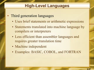 4-47
High-Level Languages
• Third generation languages
• Uses brief statements or arithmetic expressions
• Statements translated into machine language by
compilers or interpreters
• Less efficient than assembler languages and
requires greater translation time
• Machine independent
• Examples: BASIC, COBOL, and FORTRAN
 