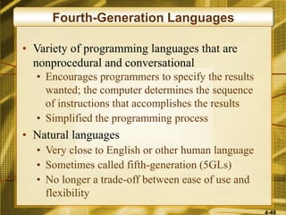 4-48
Fourth-Generation Languages
• Variety of programming languages that are
nonprocedural and conversational
• Encourages programmers to specify the results
wanted; the computer determines the sequence
of instructions that accomplishes the results
• Simplified the programming process
• Natural languages
• Very close to English or other human language
• Sometimes called fifth-generation (5GLs)
• No longer a trade-off between ease of use and
flexibility
 