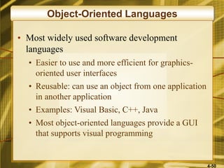 4-50
Object-Oriented Languages
• Most widely used software development
languages
• Easier to use and more efficient for graphics-
oriented user interfaces
• Reusable: can use an object from one application
in another application
• Examples: Visual Basic, C++, Java
• Most object-oriented languages provide a GUI
that supports visual programming
 